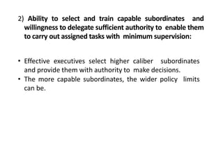 2) Ability to select and train capable subordinates and
willingness to delegate sufficient authority to enable them
to carry out assigned tasks with minimum supervision:
• Effective executives select higher caliber subordinates
and provide them with authority to make decisions.
• The more capable subordinates, the wider policy limits
can be.
 