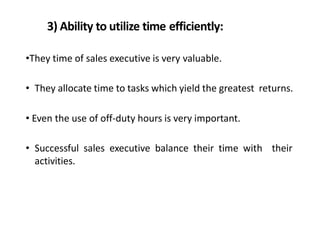 3) Ability to utilize time efficiently:
•They time of sales executive is very valuable.
• They allocate time to tasks which yield the greatest returns.
• Even the use of off-duty hours is very important.
• Successful sales executive balance their time with their
activities.
 