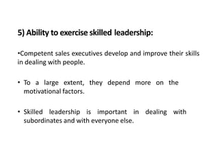 5) Ability to exercise skilled leadership:
•Competent sales executives develop and improve their skills
in dealing with people.
• To a large extent, they depend more on the
motivational factors.
• Skilled leadership is important in dealing with
subordinates and with everyone else.
 