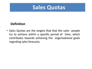 Definition
• Sales Quotas are the targets that that the sales people
try to achieve within a specific period of time, which
contributes towards achieving the organizational goals
regarding sales forecasts.
Sales Quotas
 