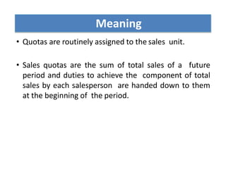 • Quotas are routinely assigned to the sales unit.
• Sales quotas are the sum of total sales of a future
period and duties to achieve the component of total
sales by each salesperson are handed down to them
at the beginning of the period.
Meaning
 