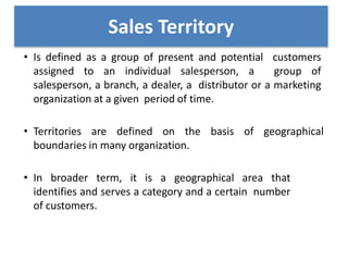 • Is defined as a group of present and potential customers
assigned to an individual salesperson, a group of
salesperson, a branch, a dealer, a distributor or a marketing
organization at a given period of time.
• Territories are defined on the basis of geographical
boundaries in many organization.
• In broader term, it is a geographical area that
identifies and serves a category and a certain number
of customers.
Sales Territory
 