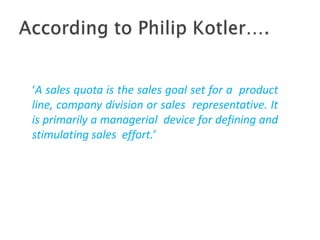 ‘A sales quota is the sales goal set for a product
line, company division or sales representative. It
is primarily a managerial device for defining and
stimulating sales effort.’
 