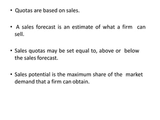 • Quotas are based on sales.
• A sales forecast is an estimate of what a firm can
sell.
• Sales quotas may be set equal to, above or below
the sales forecast.
• Sales potential is the maximum share of the market
demand that a firm can obtain.
 
