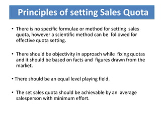 • There is no specific formulae or method for setting sales
quota, however a scientific method can be followed for
effective quota setting.
• There should be objectivity in approach while fixing quotas
and it should be based on facts and figures drawn from the
market.
• There should be an equal level playing field.
• The set sales quota should be achievable by an average
salesperson with minimum effort.
Principles of setting Sales Quota
 