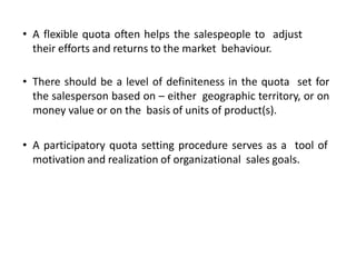 • A flexible quota often helps the salespeople to adjust
their efforts and returns to the market behaviour.
• There should be a level of definiteness in the quota set for
the salesperson based on – either geographic territory, or on
money value or on the basis of units of product(s).
• A participatory quota setting procedure serves as a tool of
motivation and realization of organizational sales goals.
 