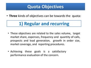 • Three kinds of objectives can be towards the quota:
Quota Objectives
1) Regular and recurring
• These objectives are related to the sales volume, target
market share, expenses, frequency and quantity of calls,
prospects and lead generation, growth in order size,
market coverage, and reporting procedures.
• Achieving these goals is a satisfactory
performance evaluation of the concern.
 