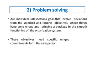 2) Problem solving
• Are individual salespersons goal that involve deviations
from the standard and routine objectives, where things
have gone wrong and bringing a blockage in the smooth
functioning of the organization system.
• These objectives need specific unique
commitments form the salesperson.
 
