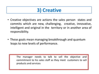 3) Creative
• Creative objectives are actions the sales person states and
commits which are new, challenging, creative, innovative,
intelligent and original in the territory or in another area of
responsibility.
• These goals mean managing breakthrough and quantum
leaps to new levels of performance.
The manager needs to talk to sell the objective and
commitment to his sales staff as they meet customers to sell
products and services.
 