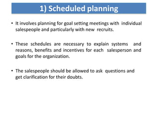 1) Scheduled planning
• It involves planning for goal setting meetings with individual
salespeople and particularly with new recruits.
• These schedules are necessary to explain systems and
reasons, benefits and incentives for each salesperson and
goals for the organization.
• The salespeople should be allowed to ask questions and
get clarification for their doubts.
 