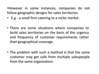 •However in some instances, companies do not
follow geographic designs for sales territories.
• E.g - a small firm catering to a niche market.
• There are some situations where companies to
build sales territories on the basis of the urgency
and frequency of customer requirements rather
than geographical coverage.
• The problem with such a method is that the same
customer may get calls from multiple salespeople
from the same organization.
 