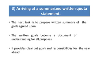 3) Arriving at a summarized written quota
statement.
• The next task is to prepare written summary of the
goals agreed upon.
• The written goals become a document of
understanding for all purposes.
• It provides clear cut goals and responsibilities for the year
ahead.
 