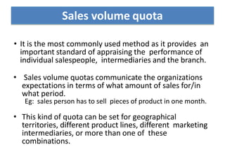• It is the most commonly used method as it provides an
important standard of appraising the performance of
individual salespeople, intermediaries and the branch.
• Sales volume quotas communicate the organizations
expectations in terms of what amount of sales for/in
what period.
Eg: sales person has to sell pieces of product in one month.
• This kind of quota can be set for geographical
territories, different product lines, different marketing
intermediaries, or more than one of these
combinations.
Sales volume quota
 