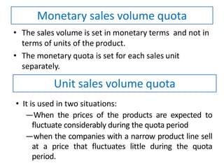 • The sales volume is set in monetary terms and not in
terms of units of the product.
• The monetary quota is set for each sales unit
separately.
Monetary sales volume quota
Unit sales volume quota
• It is used in two situations:
―When the prices of the products are expected to
fluctuate considerably during the quota period
―when the companies with a narrow product line sell
at a price that fluctuates little during the quota
period.
 