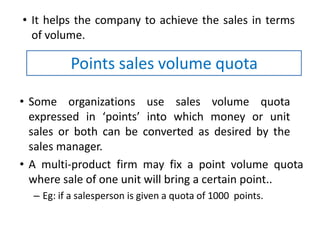 • It helps the company to achieve the sales in terms
of volume.
• Some organizations use sales volume quota
expressed in ‘points’ into which money or unit
sales or both can be converted as desired by the
sales manager.
• A multi-product firm may fix a point volume quota
where sale of one unit will bring a certain point..
– Eg: if a salesperson is given a quota of 1000 points.
Points sales volume quota
 