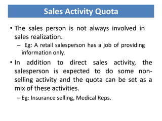 • The sales person is not always involved in
sales realization.
– Eg: A retail salesperson has a job of providing
information only.
• In addition to direct sales activity, the
salesperson is expected to do some non-
selling activity and the quota can be set as a
mix of these activities.
– Eg: Insurance selling, Medical Reps.
Sales Activity Quota
 
