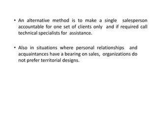 • An alternative method is to make a single salesperson
accountable for one set of clients only and if required call
technical specialists for assistance.
• Also in situations where personal relationships and
acquaintances have a bearing on sales, organizations do
not prefer territorial designs.
 