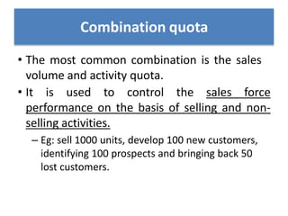 • The most common combination is the sales
volume and activity quota.
• It is used to control the sales force
performance on the basis of selling and non-
selling activities.
– Eg: sell 1000 units, develop 100 new customers,
identifying 100 prospects and bringing back 50
lost customers.
Combination quota
 
