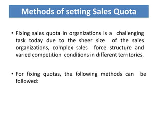 • Fixing sales quota in organizations is a challenging
task today due to the sheer size of the sales
organizations, complex sales force structure and
varied competition conditions in different territories.
• For fixing quotas, the following methods can be
followed:
Methods of setting Sales Quota
 