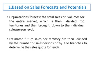 • Organizations forecast the total sales or volumes for
the entire market, which is then divided into
territories and then brought down to the individual
salesperson level.
• Estimated future sales per territory are then divided
by the number of salespersons or by the branches to
determine the sales quota for each.
1.Based on Sales Forecasts and Potentials
 