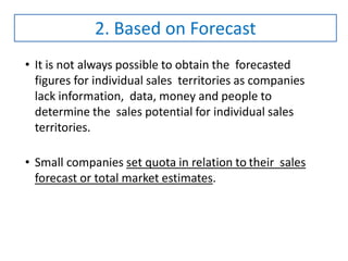 • It is not always possible to obtain the forecasted
figures for individual sales territories as companies
lack information, data, money and people to
determine the sales potential for individual sales
territories.
• Small companies set quota in relation to their sales
forecast or total market estimates.
2. Based on Forecast
 