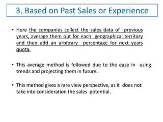• Here the companies collect the sales data of previous
years, average them out for each geographical territory
and then add an arbitrary percentage for next years
quota.
• This average method is followed due to the ease in using
trends and projecting them in future.
• This method gives a rare view perspective, as it does not
take into consideration the sales potential.
3. Based on Past Sales or Experience
 