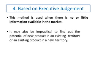 • This method is used when there is no or little
information available in the market.
• It may also be impractical to find out the
potential of new product in an existing territory
or an existing product in a new territory.
4. Based on Executive Judgement
 
