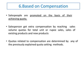 • Salespeople are promoted on the basis of their
achieving quota.
• Salesperson get extra compensation by reaching sales
volume quotas for total unit or rupee sales, sales of
existing products and new products
• Quotas related to compensation are determined by any of
the previously explained quota setting methods.
6.Based on Compensation
 