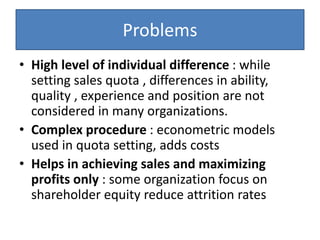 Problems
• High level of individual difference : while
setting sales quota , differences in ability,
quality , experience and position are not
considered in many organizations.
• Complex procedure : econometric models
used in quota setting, adds costs
• Helps in achieving sales and maximizing
profits only : some organization focus on
shareholder equity reduce attrition rates
 