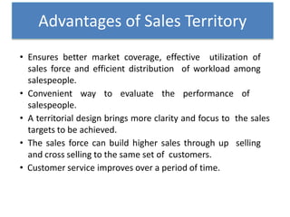 • Ensures better market coverage, effective utilization of
sales force and efficient distribution of workload among
salespeople.
• Convenient way to evaluate the performance of
salespeople.
• A territorial design brings more clarity and focus to the sales
targets to be achieved.
• The sales force can build higher sales through up selling
and cross selling to the same set of customers.
• Customer service improves over a period of time.
Advantages of Sales Territory
 