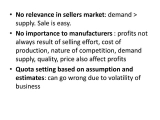 • No relevance in sellers market: demand >
supply. Sale is easy.
• No importance to manufacturers : profits not
always result of selling effort, cost of
production, nature of competition, demand
supply, quality, price also affect profits
• Quota setting based on assumption and
estimates: can go wrong due to volatility of
business
 