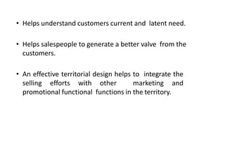 • Helps understand customers current and latent need.
• Helps salespeople to generate a better valve from the
customers.
• An effective territorial design helps to integrate the
selling efforts with other marketing and
promotional functional functions in the territory.
 