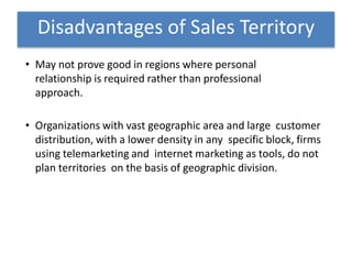 • May not prove good in regions where personal
relationship is required rather than professional
approach.
• Organizations with vast geographic area and large customer
distribution, with a lower density in any specific block, firms
using telemarketing and internet marketing as tools, do not
plan territories on the basis of geographic division.
Disadvantages of Sales Territory
 