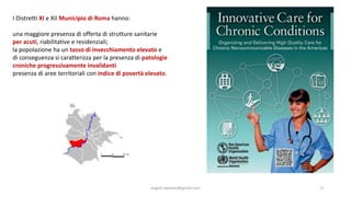 angelo.barbato@gmail.com 11
I Distretti XI e XII Municipio di Roma hanno:
una maggiore presenza di offerta di strutture sanitarie
per acuti, riabilitative e residenziali;
la popolazione ha un tasso di invecchiamento elevato e
di conseguenza si caratterizza per la presenza di patologie
croniche progressivamente invalidanti
presenza di aree territoriali con indice di povertà elevato.
 