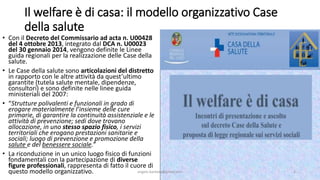 Il welfare è di casa: il modello organizzativo Case
della salute
• Con il Decreto del Commissario ad acta n. U00428
del 4 ottobre 2013, integrato dal DCA n. U00023
del 30 gennaio 2014, vengono definite le Linee
guida regionali per la realizzazione delle Case della
salute.
• Le Case della salute sono articolazioni del distretto
in rapporto con le altre attività da quest’ultimo
garantite (tutela salute mentale, dipendenze,
consultori) e sono definite nelle linee guida
ministeriali del 2007:
• “Strutture polivalenti e funzionali in grado di
erogare materialmente l’insieme delle cure
primarie, di garantire la continuità assistenziale e le
attività di prevenzione; sedi dove trovano
allocazione, in uno stesso spazio fisico, i servizi
territoriali che erogano prestazioni sanitarie e
sociali; luogo di prevenzione e promozione della
salute e del benessere sociale.”
• La riconduzione in un unico luogo fisico di funzioni
fondamentali con la partecipazione di diverse
figure professionali, rappresenta di fatto il cuore di
questo modello organizzativo. angelo.barbato@gmail.com 2
 