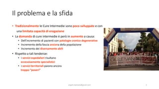 Il problema e la sfida
• Tradizionalmente le Cure Intermedie sono poco sviluppate e con
una limitata capacità di erogazione
• La domanda di cure intermedie è però in aumento a causa:
• Dell’incremento di pazienti con patologie cronico degenerative
• Incremento della fascia anziana della popolazione
• Incremento dei diversamente abili
• Rispetto a tali tendenze:
• i servizi ospedalieri risultano
eccessivamente specialistici
• i servizi territoriali paiono ancora
troppo “poveri”
angelo.barbato@gmail.com 5
 