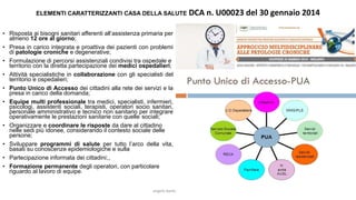 • Risposta ai bisogni sanitari afferenti all’assistenza primaria per
almeno 12 ore al giorno;
• Presa in carico integrata e proattiva dei pazienti con problemi
di patologie croniche e degenerative;
• Formulazione di percorsi assistenziali condivisi tra ospedale e
territorio con la diretta partecipazione dei medici ospedalieri;
• Attività specialistiche in collaborazione con gli specialisti del
territorio e ospedalieri;
• Punto Unico di Accesso dei cittadini alla rete dei servizi e la
presa in carico della domanda;
• Equipe multi professionale tra medici, specialisti, infermieri,
psicologi, assistenti sociali, terapisti, operatori socio sanitari,
personale amministrativo e tecnico non sanitario per integrare
operativamente le prestazioni sanitarie con quelle sociali;
• Organizzare e coordinare le risposte da dare al cittadino
nelle sedi più idonee, considerando il contesto sociale delle
persone;
• Sviluppare programmi di salute per tutto l’arco della vita,
basati su conoscenze epidemiologiche e sulla
• Partecipazione informata dei cittadini;8
• Formazione permanente degli operatori, con particolare
riguardo al lavoro di equipe.
angelo.barbato@gmail.com 8
ELEMENTI CARATTERIZZANTI CASA DELLA SALUTE DCA n. U00023 del 30 gennaio 2014
 