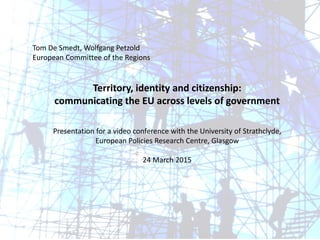 Tom De Smedt, Wolfgang Petzold
European Committee of the Regions
Territory, identity and citizenship:
communicating the EU across levels of government
Presentation for a video conference with the University of Strathclyde,
European Policies Research Centre, Glasgow
24 March 2015
 