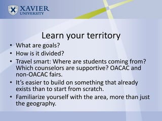 Learn your territory
• What are goals?
• How is it divided?
• Travel smart: Where are students coming from?
  Which counselors are supportive? OACAC and
  non-OACAC fairs.
• It’s easier to build on something that already
  exists than to start from scratch.
• Familiarize yourself with the area, more than just
  the geography.
 