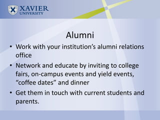 Alumni
• Work with your institution’s alumni relations
  office
• Network and educate by inviting to college
  fairs, on-campus events and yield events,
  “coffee dates” and dinner
• Get them in touch with current students and
  parents.
 