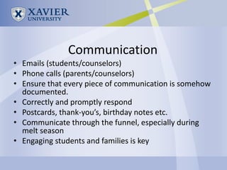 Communication
• Emails (students/counselors)
• Phone calls (parents/counselors)
• Ensure that every piece of communication is somehow
  documented.
• Correctly and promptly respond
• Postcards, thank-you’s, birthday notes etc.
• Communicate through the funnel, especially during
  melt season
• Engaging students and families is key
 