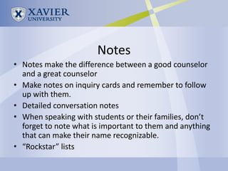 Notes
• Notes make the difference between a good counselor
  and a great counselor
• Make notes on inquiry cards and remember to follow
  up with them.
• Detailed conversation notes
• When speaking with students or their families, don’t
  forget to note what is important to them and anything
  that can make their name recognizable.
• “Rockstar” lists
 