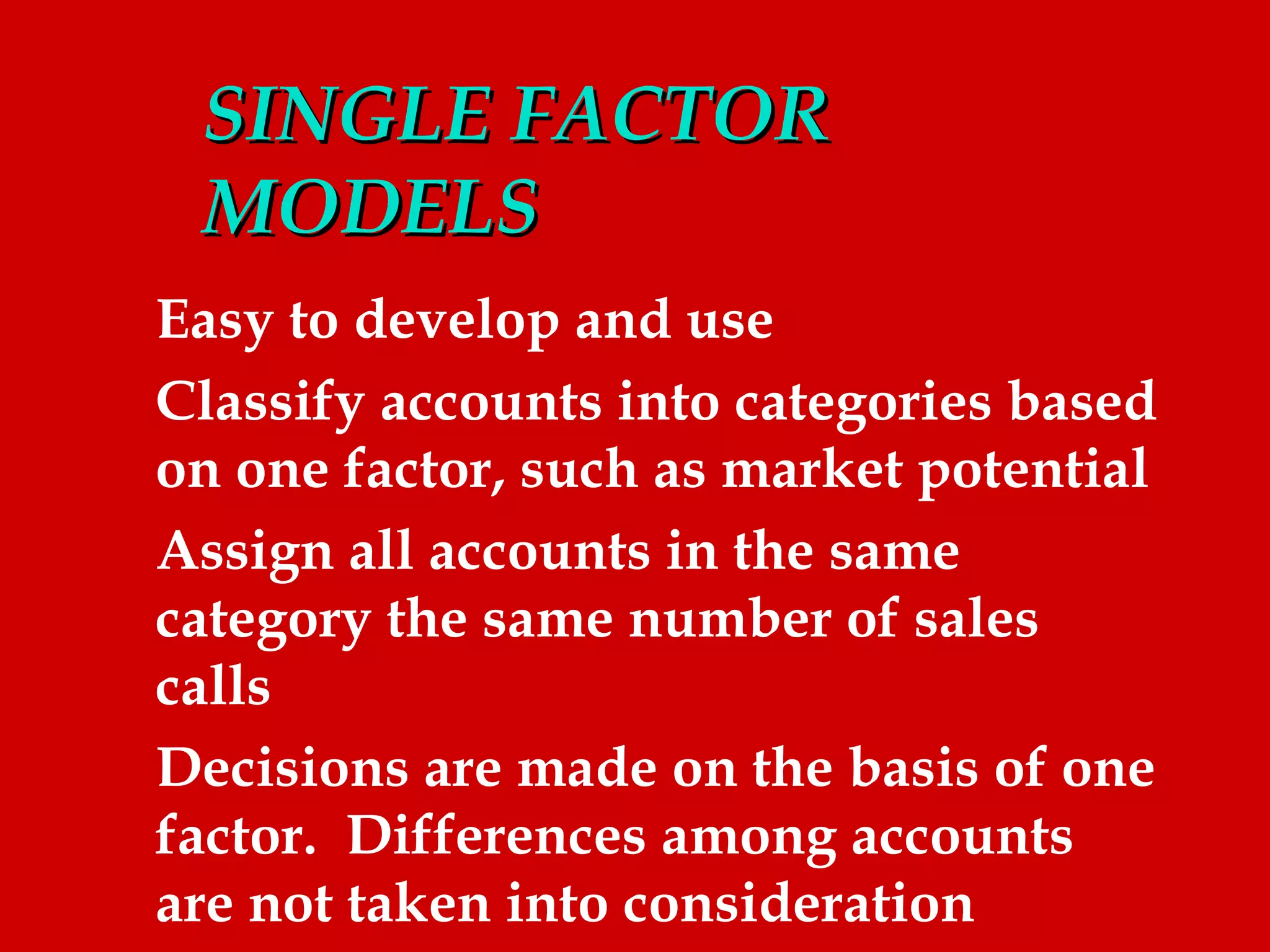 SINGLE FACTOR
 MODELS
Easy to develop and use
Classify accounts into categories based
on one factor, such as market potential
Assign all accounts in the same
category the same number of sales
calls
Decisions are made on the basis of one
factor. Differences among accounts
are not taken into consideration
 