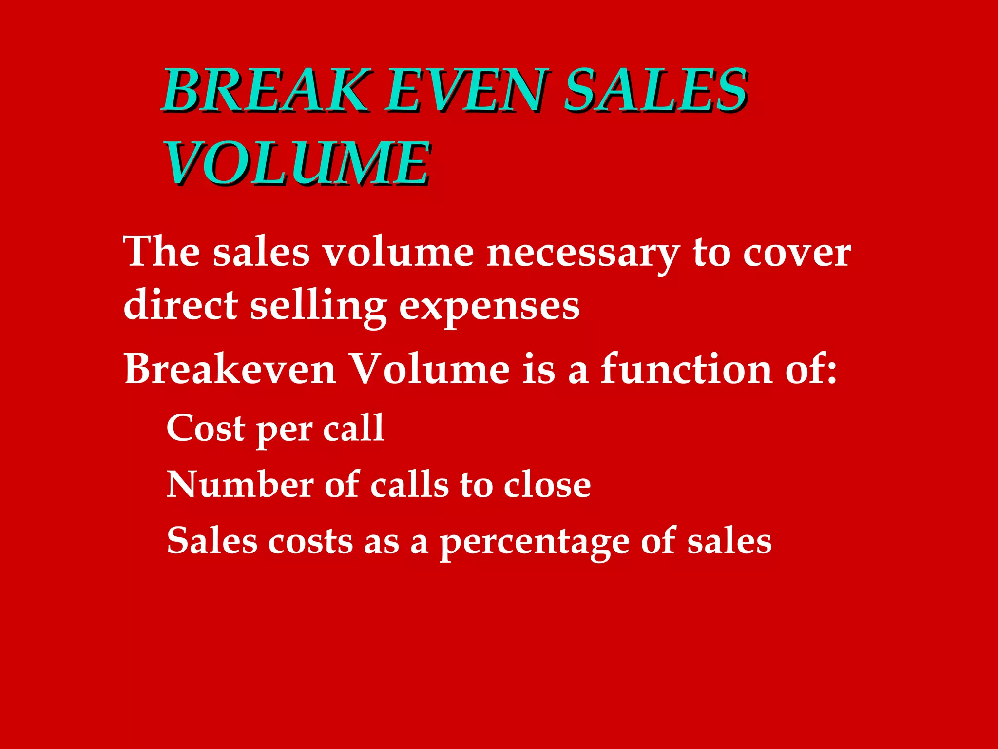 BREAK EVEN SALES
 VOLUME
The sales volume necessary to cover
direct selling expenses
Breakeven Volume is a function of:
  Cost per call
  Number of calls to close
  Sales costs as a percentage of sales
 