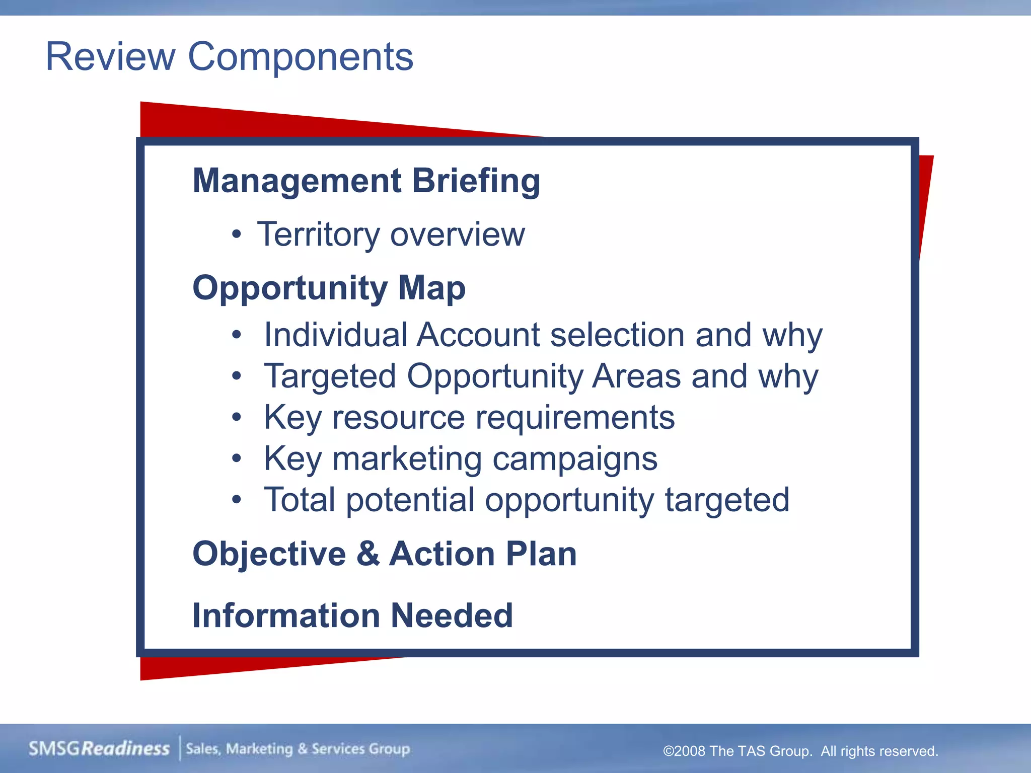 Review Components


      Management Briefing
        • Territory overview
      Opportunity Map
        • Individual Account selection and why
        • Targeted Opportunity Areas and why
        • Key resource requirements
        • Key marketing campaigns
        • Total potential opportunity targeted
      Objective & Action Plan
      Information Needed


                                   ©2008 The TAS Group. All rights reserved.
 