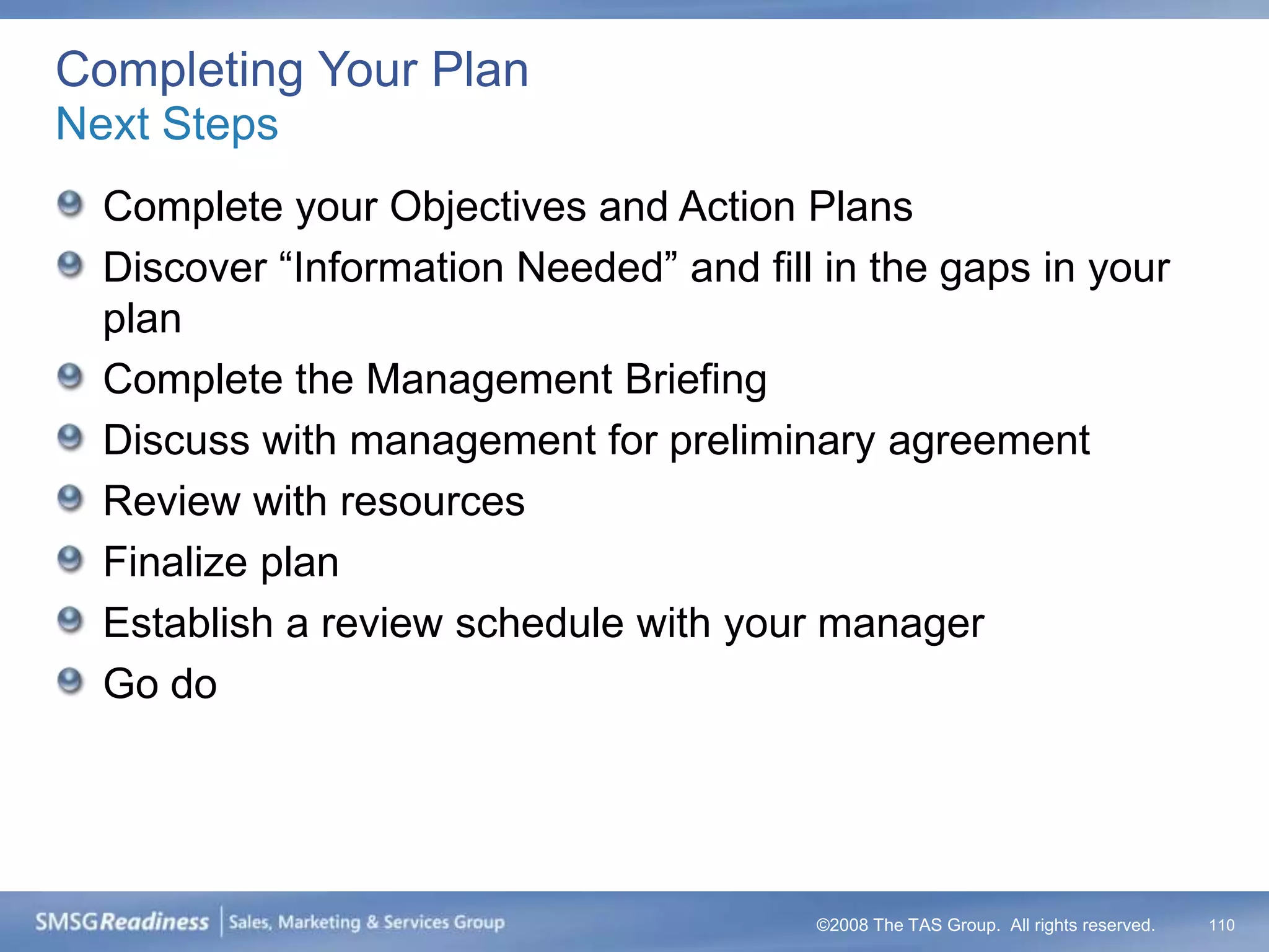 Completing Your Plan
Next Steps
  Complete your Objectives and Action Plans
  Discover “Information Needed” and fill in the gaps in your
  plan
  Complete the Management Briefing
  Discuss with management for preliminary agreement
  Review with resources
  Finalize plan
  Establish a review schedule with your manager
  Go do




                                        ©2008 The TAS Group. All rights reserved.   110
 