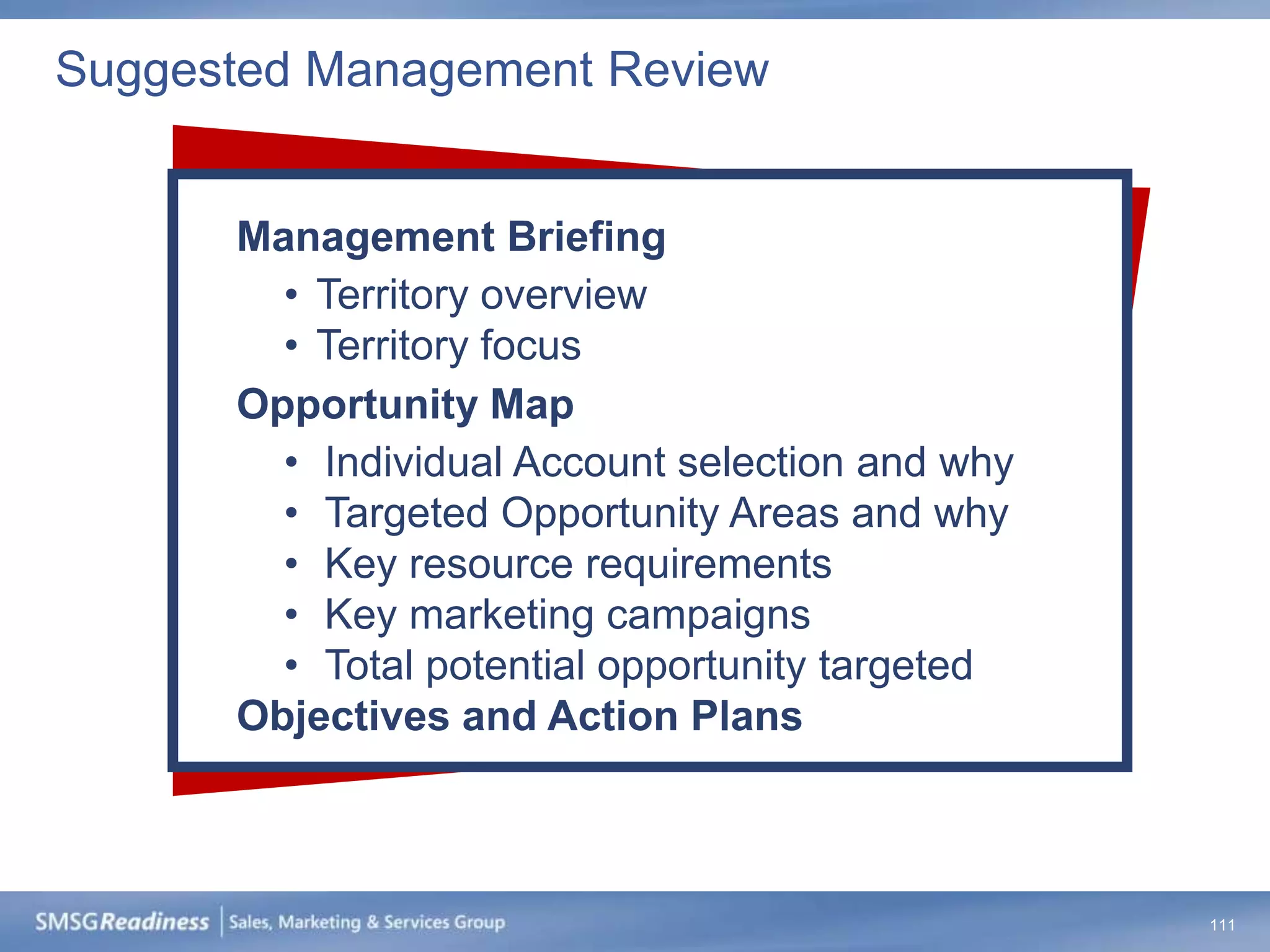 Suggested Management Review


      Management Briefing
        • Territory overview
        • Territory focus
      Opportunity Map
        • Individual Account selection and why
        • Targeted Opportunity Areas and why
        • Key resource requirements
        • Key marketing campaigns
        • Total potential opportunity targeted
      Objectives and Action Plans



                                                 111
 
