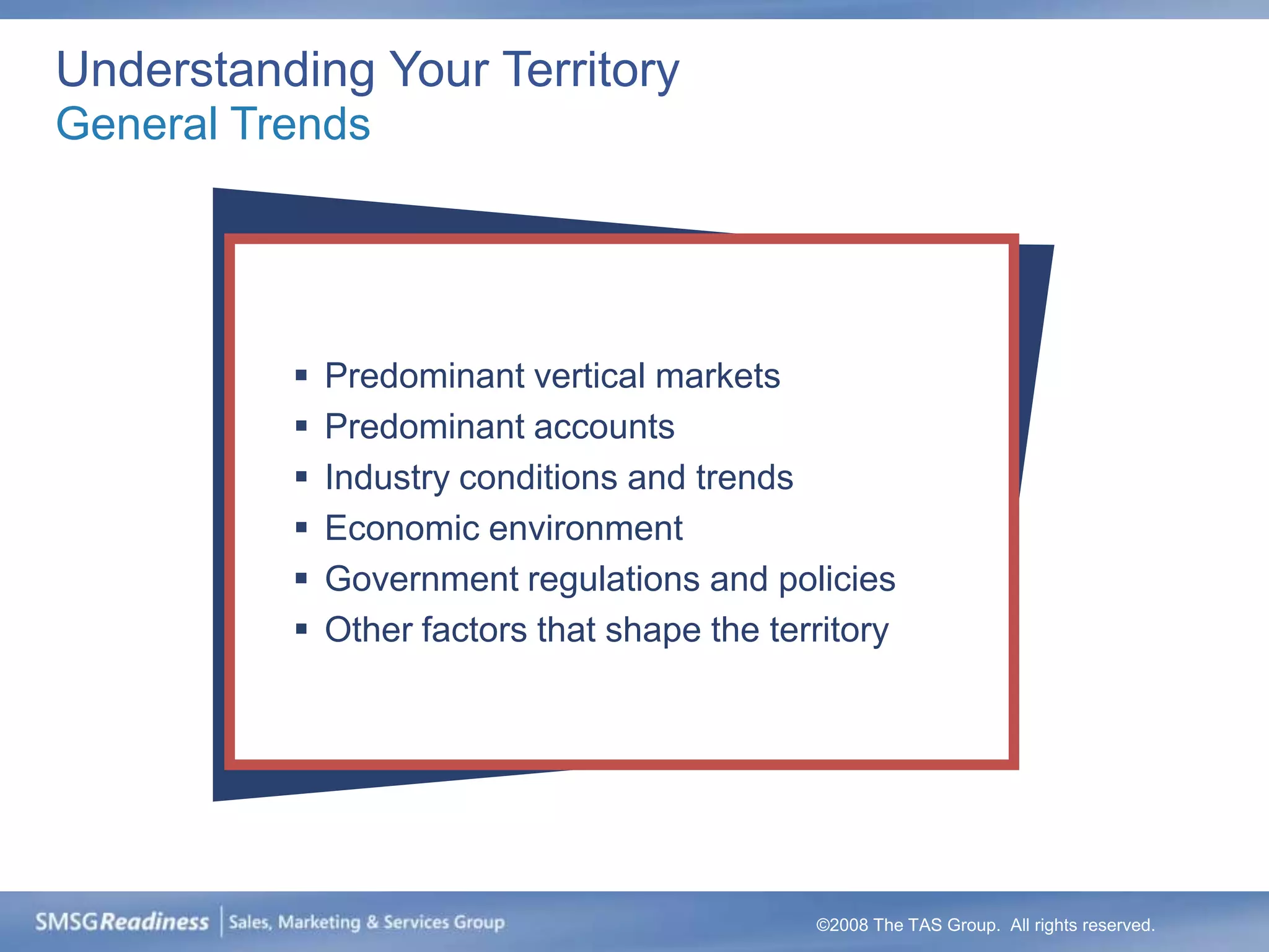 Understanding Your Territory
General Trends




             Predominant vertical markets
             Predominant accounts
             Industry conditions and trends
             Economic environment
             Government regulations and policies
             Other factors that shape the territory




                                              ©2008 The TAS Group. All rights reserved.
 