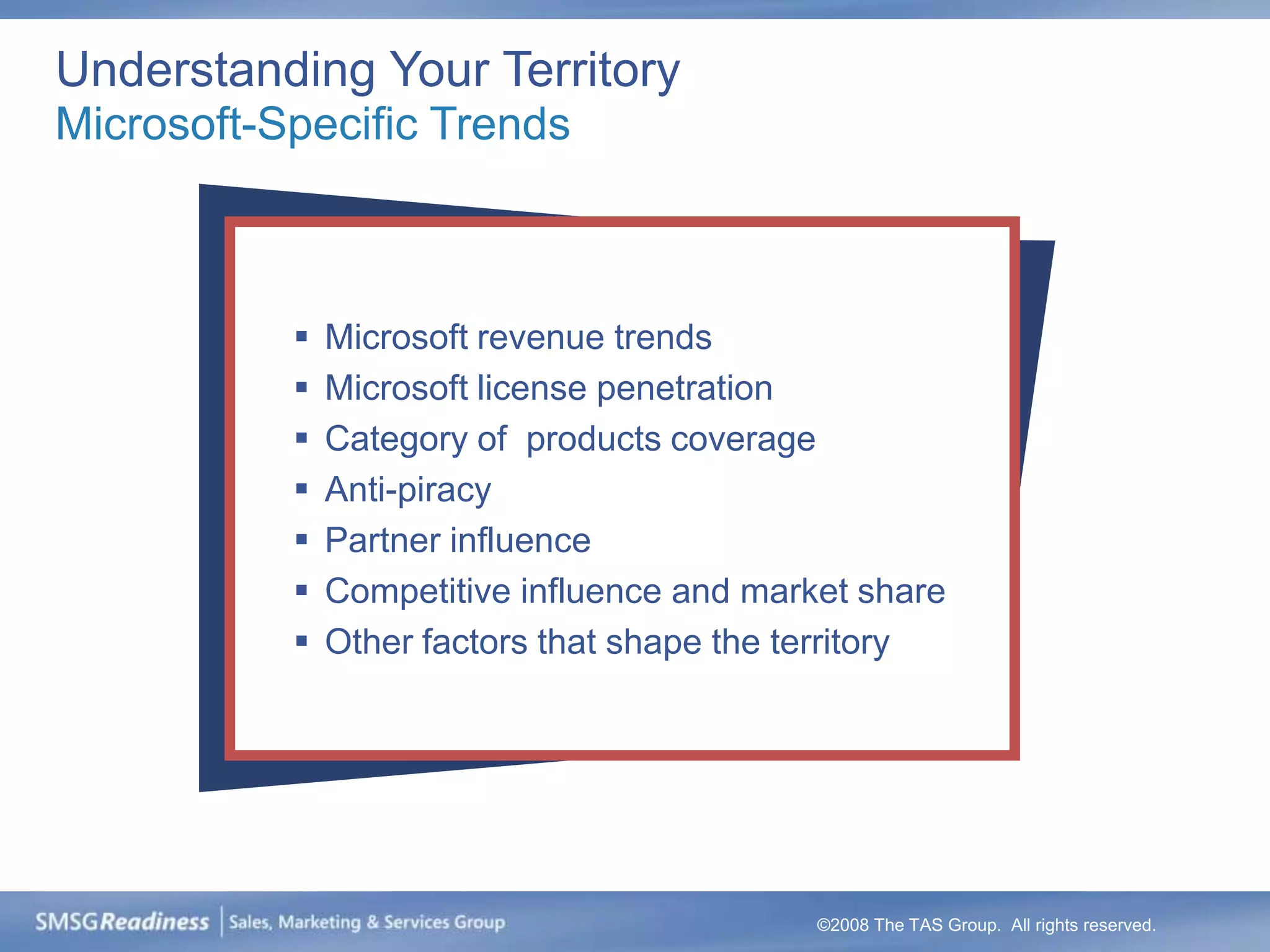 Understanding Your Territory
Microsoft-Specific Trends



              Microsoft revenue trends
              Microsoft license penetration
              Category of products coverage
              Anti-piracy
              Partner influence
              Competitive influence and market share
              Other factors that shape the territory




                                             ©2008 The TAS Group. All rights reserved.
 