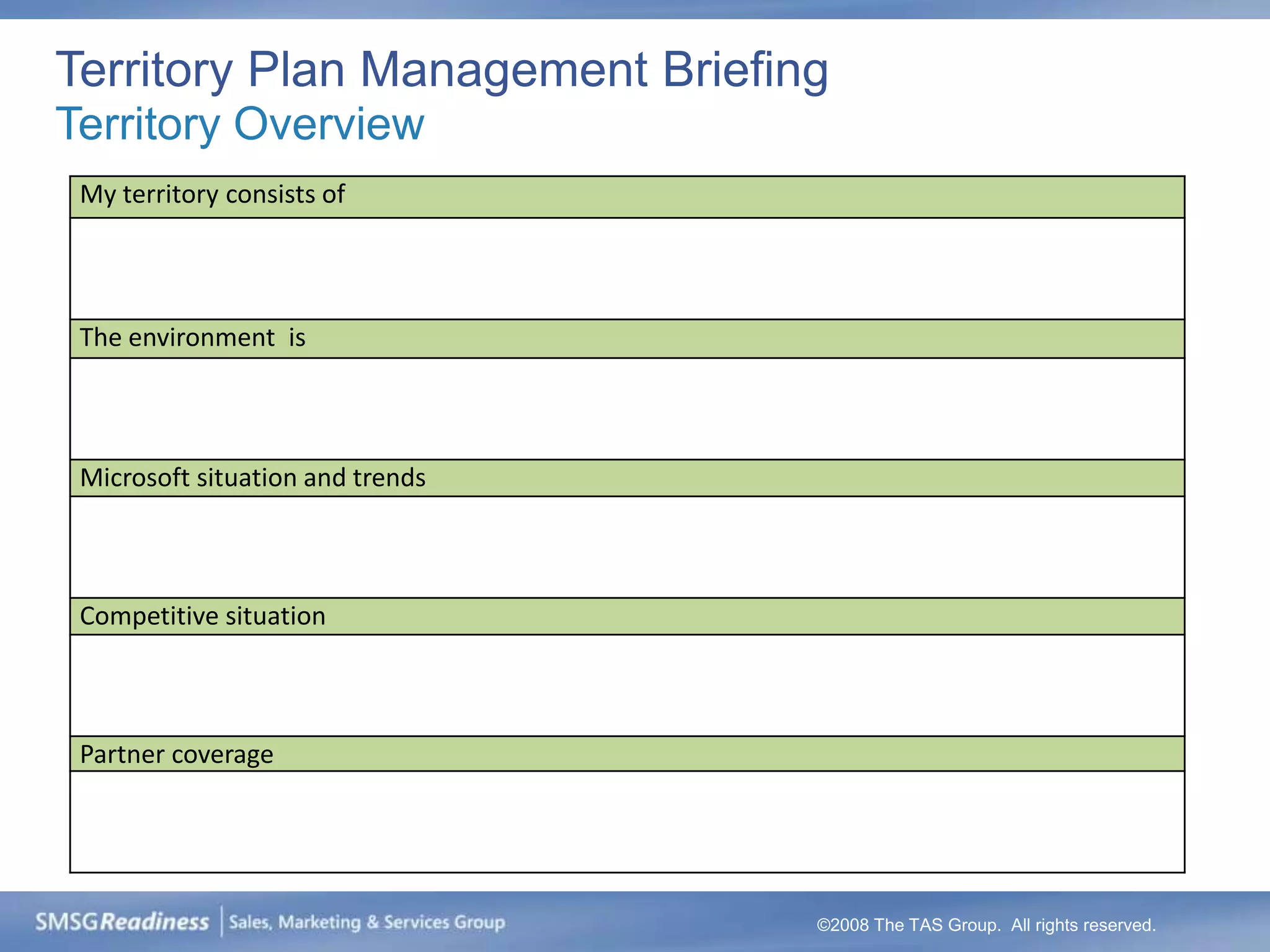 Territory Plan Management Briefing
Territory Overview
 My territory consists of




 The environment is



 Microsoft situation and trends



 Competitive situation



 Partner coverage




                                  ©2008 The TAS Group. All rights reserved.
 